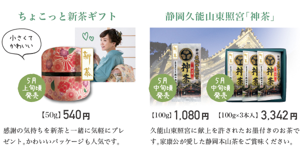 ちょこっと新茶ギフト 感謝の気持ちを新茶と一緒に気軽にプレゼント。かわいいパッケージも人気です。 静岡久能山東照宮「神茶」 久能山東照宮に献上を許されたお墨付きのお茶です。家康公が愛した静岡本山茶をご賞味ください。
